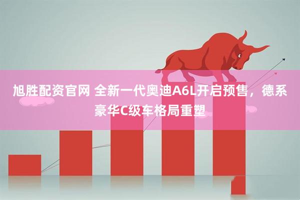 旭胜配资官网 全新一代奥迪A6L开启预售，德系豪华C级车格局重塑