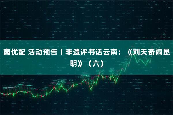 鑫优配 活动预告丨非遗评书话云南:《刘天奇闹昆明》(六)