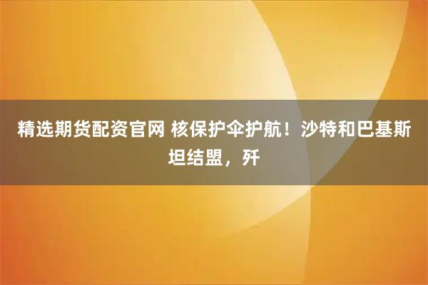 精选期货配资官网 核保护伞护航！沙特和巴基斯坦结盟，歼