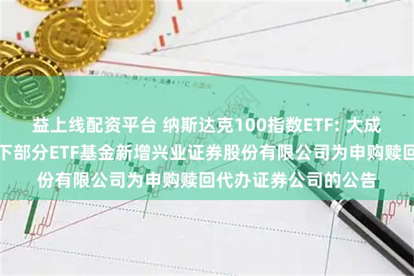 益上线配资平台 纳斯达克100指数ETF: 大成基金管理有限公司旗下部分ETF基金新增兴业证券股份有限公司为申购赎回代办证券公司的公告