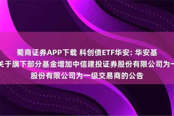 蜀商证券APP下载 科创债ETF华安: 华安基金管理有限公司关于旗下部分基金增加中信建投证券股份有限公司为一级交易商的公告