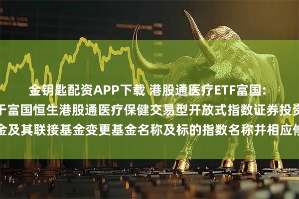 金钥匙配资APP下载 港股通医疗ETF富国: 富国基金管理有限公司关于富国恒生港股通医疗保健交易型开放式指数证券投资基金及其联接基金变更基金名称及标的指数名称并相应修订基金合同及托管协议的公告