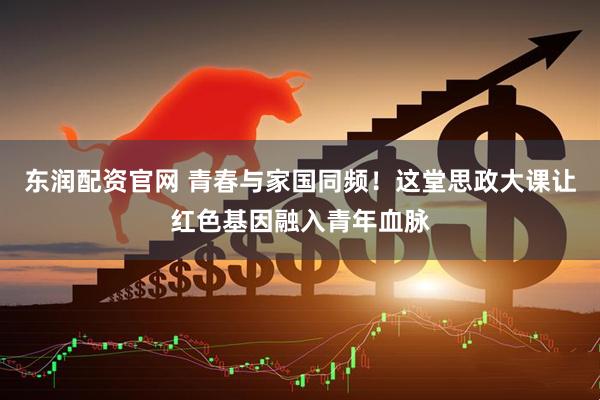 东润配资官网 青春与家国同频！这堂思政大课让红色基因融入青年血脉