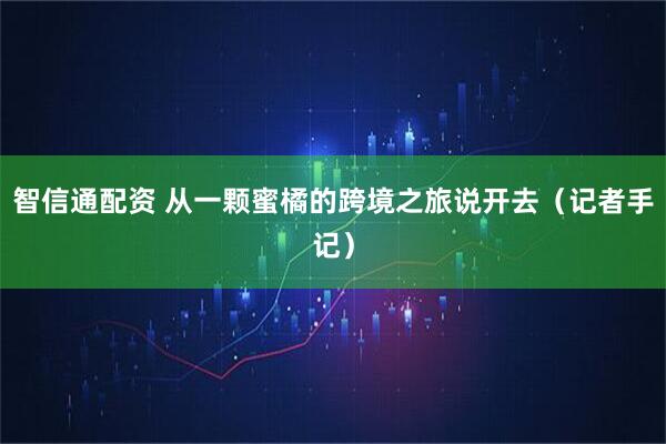 智信通配资 从一颗蜜橘的跨境之旅说开去（记者手记）