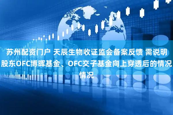 苏州配资门户 天辰生物收证监会备案反馈 需说明股东OFC博晖基金、OFC交子基金向上穿透后的情况