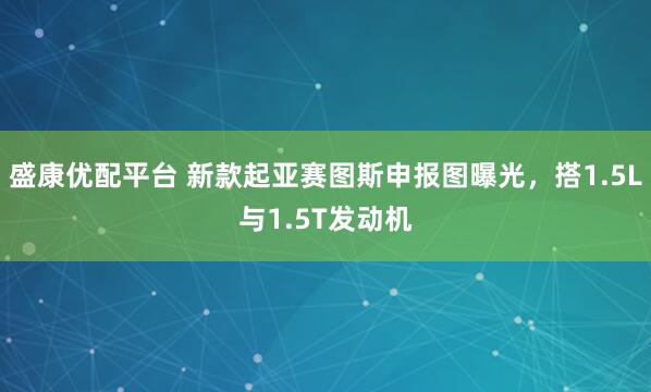 盛康优配平台 新款起亚赛图斯申报图曝光，搭1.5L与1.5T发动机
