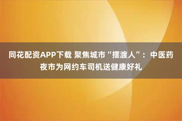 同花配资APP下载 聚焦城市“摆渡人”：中医药夜市为网约车司机送健康好礼