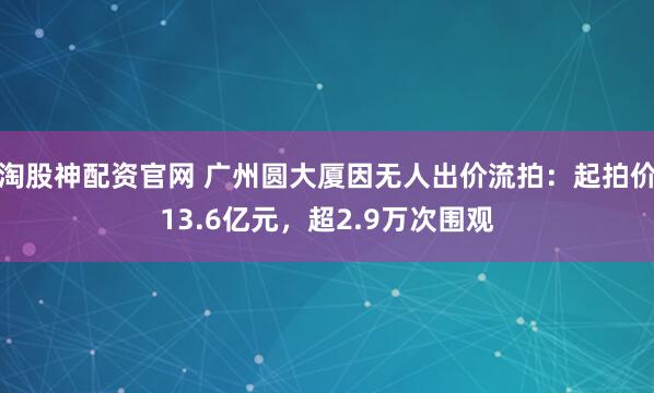 淘股神配资官网 广州圆大厦因无人出价流拍：起拍价13.6亿元，超2.9万次围观