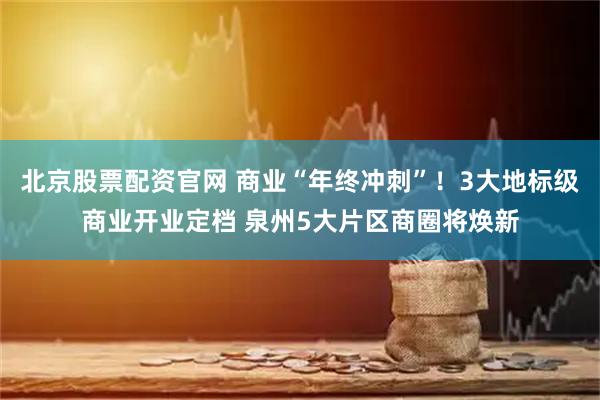 北京股票配资官网 商业“年终冲刺”！3大地标级商业开业定档 泉州5大片区商圈将焕新