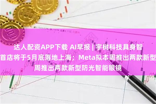 达人配资APP下载 AI早报 | 宇树科技具身智能体验馆亚洲首店将于5月底落地上海；Meta拟本周推出两款新型防光智能眼镜