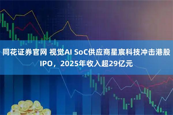 同花证券官网 视觉AI SoC供应商星宸科技冲击港股IPO，2025年收入超29亿元