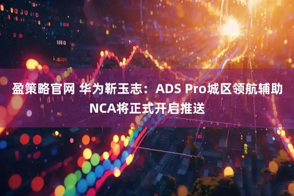 盈策略官网 华为靳玉志：ADS Pro城区领航辅助NCA将正式开启推送