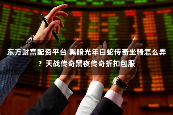 东方财富配资平台 黑暗光年白蛇传奇坐骑怎么弄？天战传奇黑夜传奇折扣包服