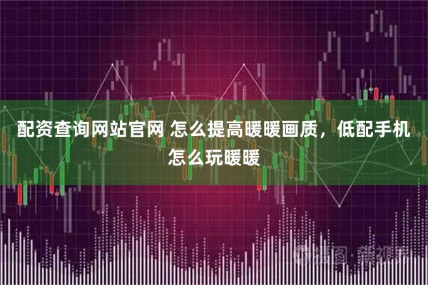 配资查询网站官网 怎么提高暖暖画质，低配手机怎么玩暖暖
