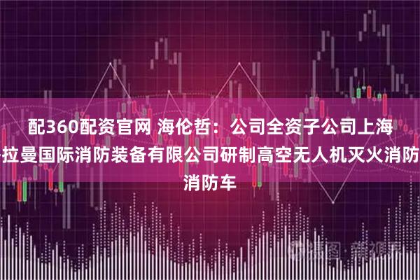 配360配资官网 海伦哲：公司全资子公司上海格拉曼国际消防装备有限公司研制高空无人机灭火消防车