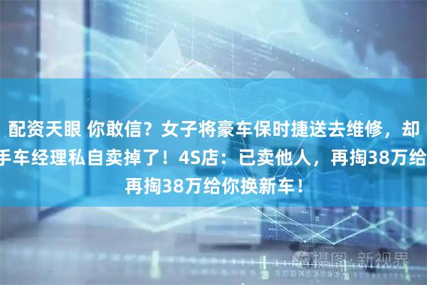 配资天眼 你敢信？女子将豪车保时捷送去维修，却被店内二手车经理私自卖掉了！4S店：已卖他人，再掏38万给你换新车！