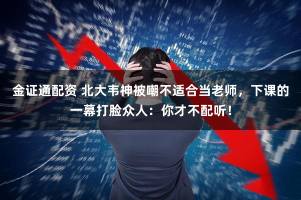 金证通配资 北大韦神被嘲不适合当老师，下课的一幕打脸众人：你才不配听！