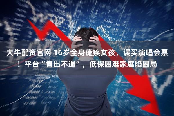 大牛配资官网 16岁全身瘫痪女孩，误买演唱会票！平台“售出不退”，低保困难家庭陷困局