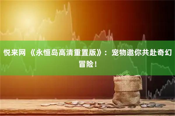 悦来网 《永恒岛高清重置版》：宠物邀你共赴奇幻冒险！