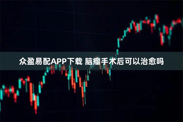 众盈易配APP下载 脑瘤手术后可以治愈吗