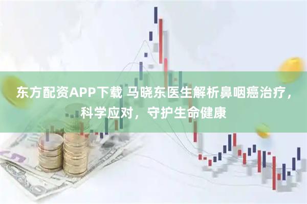 东方配资APP下载 马晓东医生解析鼻咽癌治疗，科学应对，守护生命健康