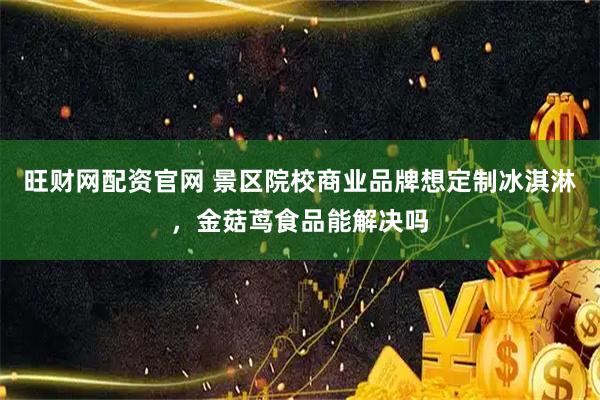 旺财网配资官网 景区院校商业品牌想定制冰淇淋，金菇茑食品能解决吗