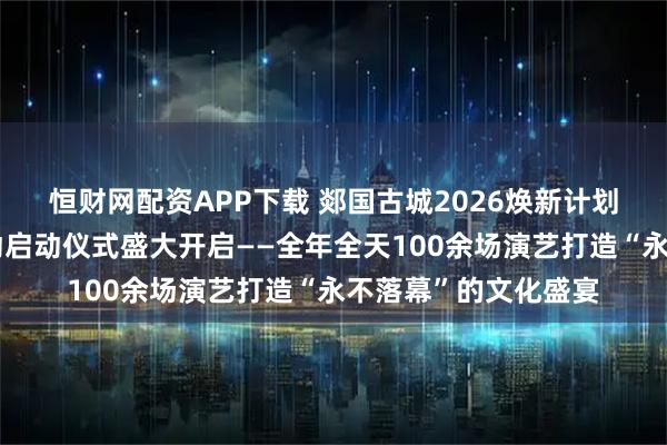 恒财网配资APP下载 郯国古城2026焕新计划暨一期演艺提升活动启动仪式盛大开启——全年全天100余场演艺打造“永不落幕”的文化盛宴