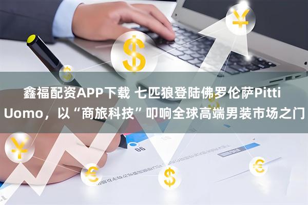 鑫福配资APP下载 七匹狼登陆佛罗伦萨Pitti Uomo，以“商旅科技”叩响全球高端男装市场之门