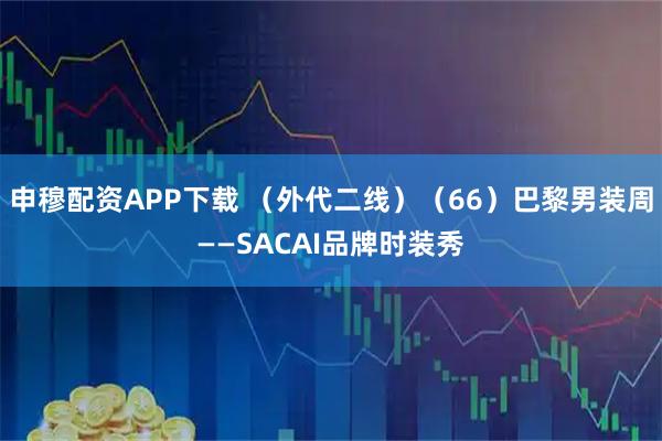 申穆配资APP下载 （外代二线）（66）巴黎男装周——SACAI品牌时装秀