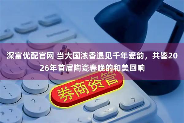 深富优配官网 当大国浓香遇见千年瓷韵，共鉴2026年首届陶瓷春晚的和美回响