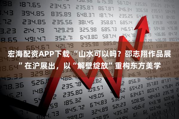 宏海配资APP下载 “山水可以吗？邵志翔作品展”在沪展出，以“解壁绽放”重构东方美学