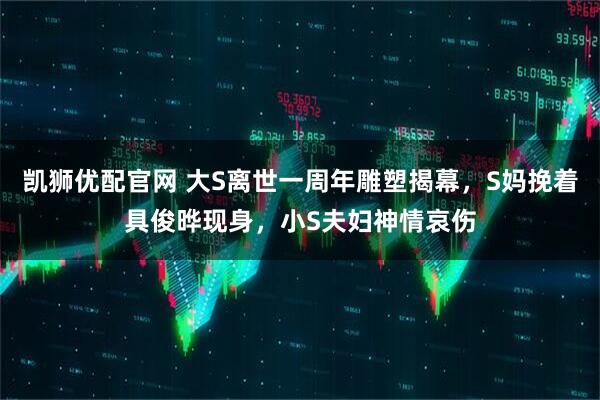凯狮优配官网 大S离世一周年雕塑揭幕，S妈挽着具俊晔现身，小S夫妇神情哀伤