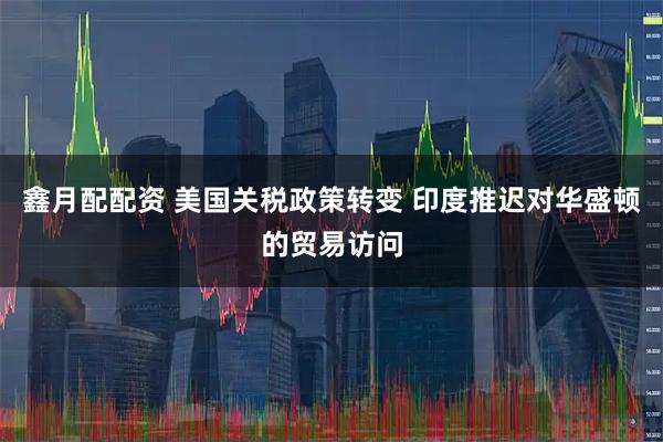 鑫月配配资 美国关税政策转变 印度推迟对华盛顿的贸易访问
